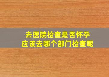 去医院检查是否怀孕应该去哪个部门检查呢