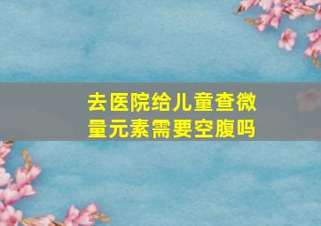 去医院给儿童查微量元素需要空腹吗