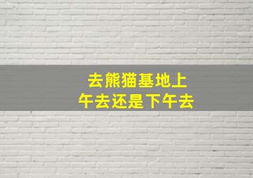 去熊猫基地上午去还是下午去