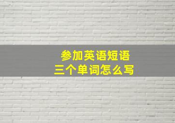 参加英语短语三个单词怎么写