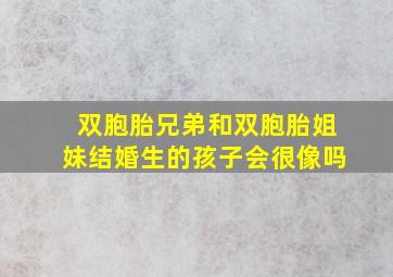 双胞胎兄弟和双胞胎姐妹结婚生的孩子会很像吗