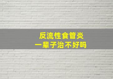 反流性食管炎一辈子治不好吗