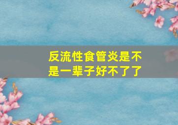 反流性食管炎是不是一辈子好不了了