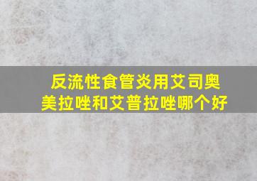 反流性食管炎用艾司奥美拉唑和艾普拉唑哪个好