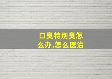 口臭特别臭怎么办,怎么医治