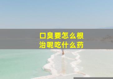 口臭要怎么根治呢吃什么药