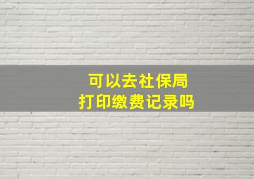 可以去社保局打印缴费记录吗