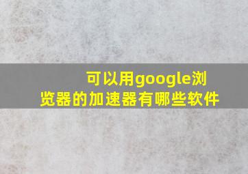 可以用google浏览器的加速器有哪些软件