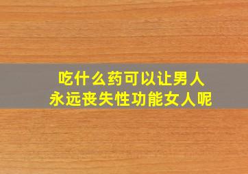 吃什么药可以让男人永远丧失性功能女人呢