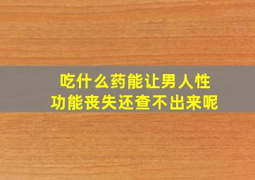 吃什么药能让男人性功能丧失还查不出来呢