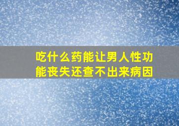 吃什么药能让男人性功能丧失还查不出来病因