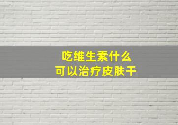 吃维生素什么可以治疗皮肤干