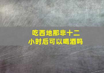 吃西地那非十二小时后可以喝酒吗