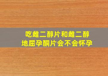 吃雌二醇片和雌二醇地屈孕酮片会不会怀孕