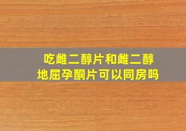 吃雌二醇片和雌二醇地屈孕酮片可以同房吗