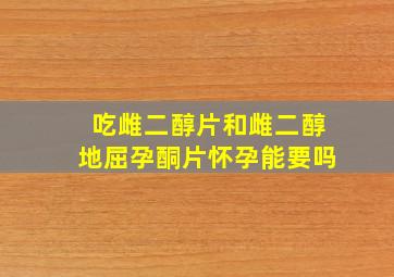 吃雌二醇片和雌二醇地屈孕酮片怀孕能要吗