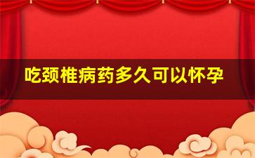 吃颈椎病药多久可以怀孕