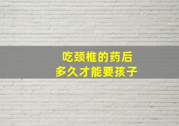 吃颈椎的药后多久才能要孩子