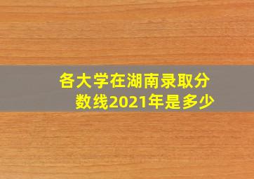 各大学在湖南录取分数线2021年是多少