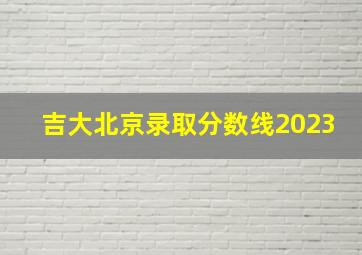 吉大北京录取分数线2023