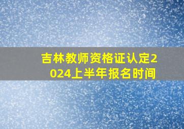 吉林教师资格证认定2024上半年报名时间