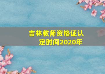 吉林教师资格证认定时间2020年