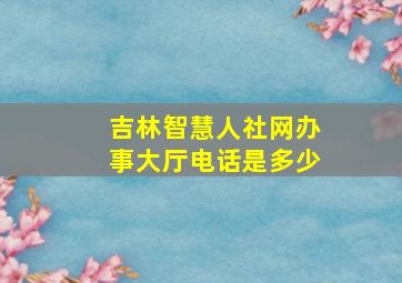 吉林智慧人社网办事大厅电话是多少