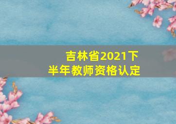 吉林省2021下半年教师资格认定