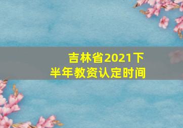 吉林省2021下半年教资认定时间