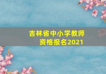 吉林省中小学教师资格报名2021