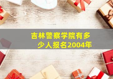 吉林警察学院有多少人报名2004年