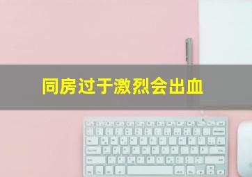 同房过于激烈会出血