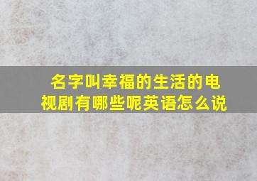 名字叫幸福的生活的电视剧有哪些呢英语怎么说