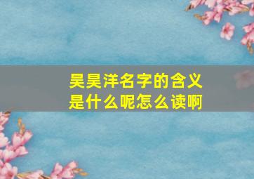 吴昊洋名字的含义是什么呢怎么读啊