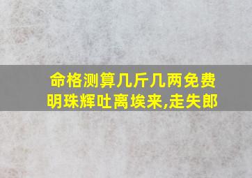 命格测算几斤几两免费明珠辉吐离埃来,走失郎