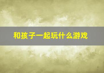 和孩子一起玩什么游戏