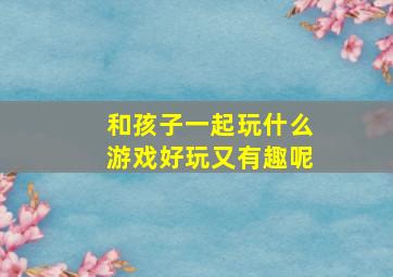 和孩子一起玩什么游戏好玩又有趣呢