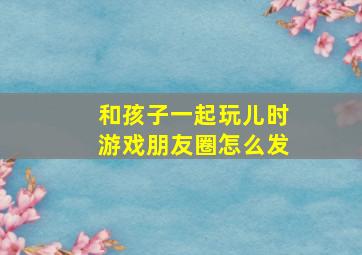 和孩子一起玩儿时游戏朋友圈怎么发