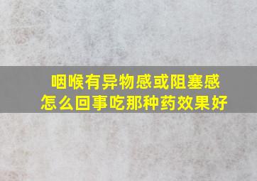 咽喉有异物感或阻塞感怎么回事吃那种药效果好