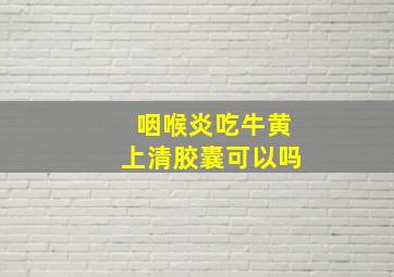 咽喉炎吃牛黄上清胶囊可以吗