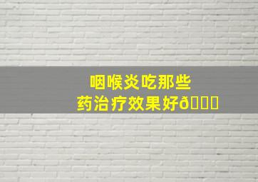 咽喉炎吃那些药治疗效果好😄