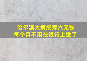 哈尔滨大病统筹六元钱每个月不用在银行上缴了