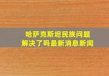 哈萨克斯坦民族问题解决了吗最新消息新闻