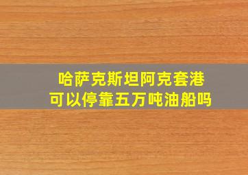 哈萨克斯坦阿克套港可以停靠五万吨油船吗