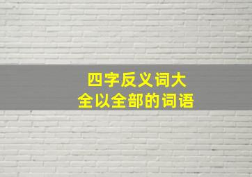 四字反义词大全以全部的词语