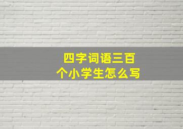 四字词语三百个小学生怎么写