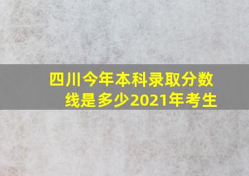 四川今年本科录取分数线是多少2021年考生