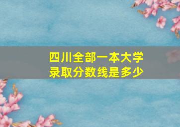 四川全部一本大学录取分数线是多少