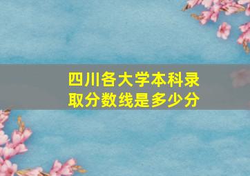 四川各大学本科录取分数线是多少分