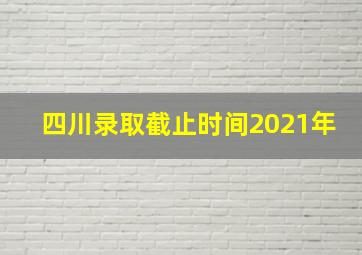 四川录取截止时间2021年